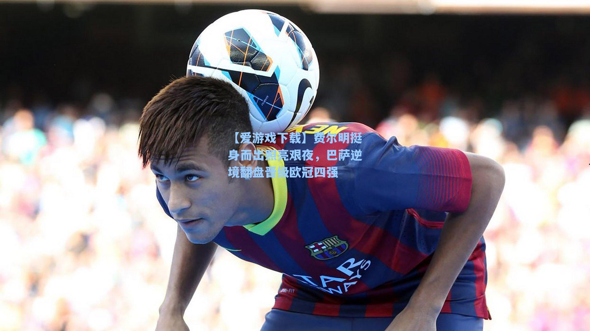 【爱游戏下载】费尔明挺身而出照亮艰夜，巴萨逆境翻盘晋级欧冠四强
